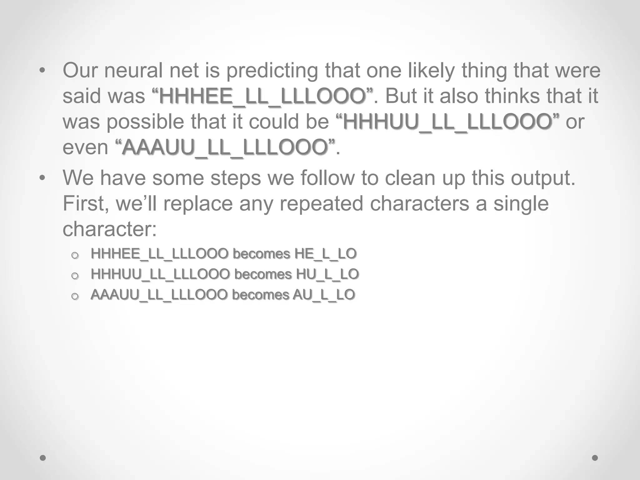 • Our neural net is predicting that one likely thing that were
said was “HHHEE_LL_LLLOOO”. But it also thinks that it
was possible that it could be “HHHUU_LL_LLLOOO” or
even “AAAUU_LL_LLLOOO”.
• We have some steps we follow to clean up this output.
First, we’ll replace any repeated characters a single
character:
o HHHEE_LL_LLLOOO becomes HE_L_LO
o HHHUU_LL_LLLOOO becomes HU_L_LO
o AAAUU_LL_LLLOOO becomes AU_L_LO
 