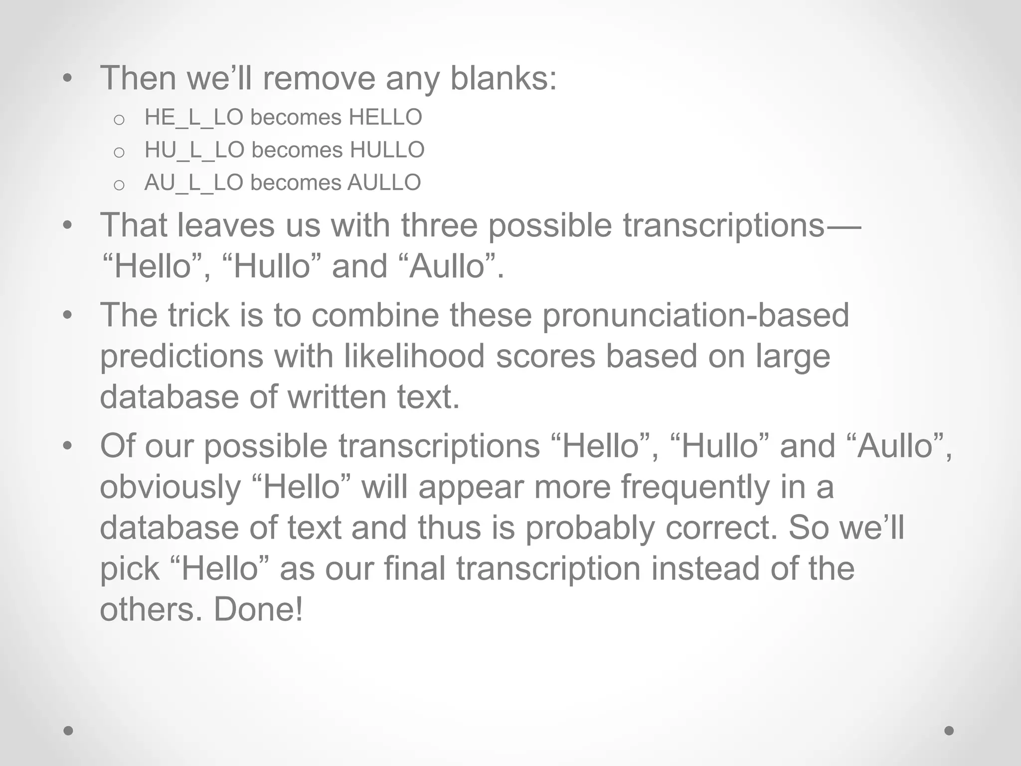 • Then we’ll remove any blanks:
o HE_L_LO becomes HELLO
o HU_L_LO becomes HULLO
o AU_L_LO becomes AULLO
• That leaves us with three possible transcriptions —
 “Hello”, “Hullo” and “Aullo”.
• The trick is to combine these pronunciation-based
predictions with likelihood scores based on large
database of written text.
• Of our possible transcriptions “Hello”, “Hullo” and “Aullo”,
obviously “Hello” will appear more frequently in a
database of text and thus is probably correct. So we’ll
pick “Hello” as our final transcription instead of the
others. Done!
 