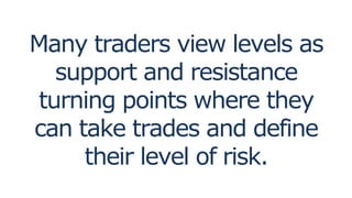 Many traders view levels as
support and resistance
turning points where they
can take trades and define
their level of risk.
 