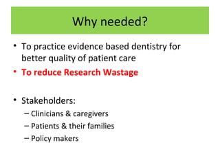Why needed?
• To practice evidence based dentistry for
better quality of patient care
• To reduce Research Wastage
• Stakeholders:
– Clinicians & caregivers
– Patients & their families
– Policy makers
 
