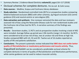 • Summary Review | Evidence-Based Dentistry volume19, pages116–117 (2018)
• Occlusal schemes for complete dentures. Pei Jia Loh & Colin Levey
• Data sources : Medline, Scopus and Cochrane Library databases
• Study selection: Randomised controlled trials (RCTs) or prospective studies comparing
bilateral balanced occlusion (BBO) with other schemes, eg lingual occlusion (LO) canine
guidance (CG) and neutral-centric or zero-degree (ZD).
• Data extraction and synthesis: One reviewer extracted the data and two reviewers
assessed risk of bias using the Newcastle-Ottawa scale for non-randomised studies and
the Cochrane risk of bias tool for RCTs. A narrative summary of the findings was
presented.
• Results : Seventeen studies, 11 RCTs and six prospective studies involving a total of 492
were included. Average follow-up period was 2.96 months (range 1-6 months). Six RCTs
were considered to be at low risk of bias, two at unclear risk and three at high risk.
Studies compared BBO with LO, CG and ZD. Twelve out of 16 studies reported on
quality of life and patients satisfaction.
• Conclusions: The present systematic review indicated that BBO does not confer better
quality of life/satisfaction or masticatory performance and muscle activity. Thus,
lingualised occlusion can be considered a predictable occlusal scheme for
complete dentures in terms of quality of life/satisfaction and Masticatory performance,
while canine guidance can be used to reduce muscular activity.
 