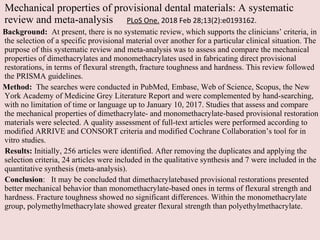 Mechanical properties of provisional dental materials: A systematic
review and meta-analysis PLoS One. 2018 Feb 28;13(2):e0193162.
Background: At present, there is no systematic review, which supports the clinicians’ criteria, in
the selection of a specific provisional material over another for a particular clinical situation. The
purpose of this systematic review and meta-analysis was to assess and compare the mechanical
properties of dimethacrylates and monomethacrylates used in fabricating direct provisional
restorations, in terms of flexural strength, fracture toughness and hardness. This review followed
the PRISMA guidelines.
Method: The searches were conducted in PubMed, Embase, Web of Science, Scopus, the New
York Academy of Medicine Grey Literature Report and were complemented by hand-searching,
with no limitation of time or language up to January 10, 2017. Studies that assess and compare
the mechanical properties of dimethacrylate- and monomethacrylate-based provisional restoration
materials were selected. A quality assessment of full-text articles were performed according to
modified ARRIVE and CONSORT criteria and modified Cochrane Collaboration’s tool for in
vitro studies.
Results: Initially, 256 articles were identified. After removing the duplicates and applying the
selection criteria, 24 articles were included in the qualitative synthesis and 7 were included in the
quantitative synthesis (meta-analysis).
Conclusion: It may be concluded that dimethacrylatebased provisional restorations presented
better mechanical behavior than monomethacrylate-based ones in terms of flexural strength and
hardness. Fracture toughness showed no significant differences. Within the monomethacrylate
group, polymethylmethacrylate showed greater flexural strength than polyethylmethacrylate.
 