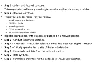 • Step 1 - A clear and focused question.
• This may require preliminary searching to see what evidence is already available.
• Step 2 - Develop a protocol.
• This is your plan (or recipe) for your review.
– Search strategy and databases
– Eligibility criteria
– Screening process
– Critical appraisal process
– Data analysis / synthesis process
• Register your protocol with Prospero or publish it in a relevant journal.
• Step 3 - Conduct systematic searches.
• Step 4 - Screen search results for relevant studies that meet your eligibility criteria.
• Step 5 - Critically appraise the quality of the included studies.
• Step 6 - Extract relevant data from the included studies.
• Step 7 - Data synthesis.
• Step 8 - Summarise and interpret the evidence to answer your question.
 