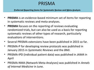 PRISMA
Preferred Reporting Items for Systematic Review and Meta-Analysis
• PRISMA is an evidence-based minimum set of items for reporting
in systematic reviews and meta-analyses.
• PRISMA focuses on the reporting of reviews evaluating
randomized trials, but can also be used as a basis for reporting
systematic reviews of other types of research, particularly
evaluations of interventions.
• Several PRISMA extensions have been published in 2015 so far.
• PRISMA-P for developing review protocols was published in
January 2015 in Systematic Reviews and the BMJ.
• PRISMA-IPD (individual patient data) was published in JAMA in
April
• PRISMA-NMA (Network Meta-Analyses) was published in Annals
of Internal Medicine in June.
 
