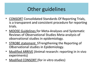 Other guidelines
• CONSORT Consolidated Standards Of Reporting Trials,
is a transparent and consistent procedure for reporting
trials.
• MOOSE Guidelines for Meta-Analyses and Systematic
Reviews of Observational Studies Meta-analysis of
observational studies in epidemiology.
• STROBE statement STrengthening the Reporting of
OBservational studies in Epidemiology.
• Modified ARRIVE (Animal research: reporting in in vivo
experiments)
• Modified CONSORT (for in vitro studies)
 