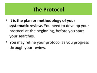 The Protocol
• It is the plan or methodology of your
systematic review. You need to develop your
protocol at the beginning, before you start
your searches.
• You may refine your protocol as you progress
through your review.
 