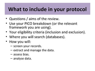 What to include in your protocol
• Questions / aims of the review.
• Use your PICO breakdown (or the relevant
framework you are using).
• Your eligibility criteria (inclusion and exclusion).
• Where you will search (databases).
• How you will:
– screen your records.
– extract and manage the data.
– assess bias.
– analyse data.
 