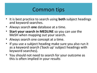 Common tips
• It is best practice to search using both subject headings
and keyword searches.
• Always search one database at a time.
• Start your search in MEDLINE so you can use the
MeSH when mapping out your search.
• Always search one concept at a time.
• If you use a subject heading make sure you also run it
as a keyword search ('back up' subject headings with
keyword searches).
• You should not need to search for your outcome as
this is often implied in your results
 