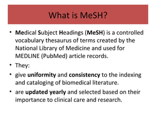 What is MeSH?
• Medical Subject Headings (MeSH) is a controlled
vocabulary thesaurus of terms created by the
National Library of Medicine and used for
MEDLINE (PubMed) article records.
• They:
• give uniformity and consistency to the indexing
and cataloging of biomedical literature.
• are updated yearly and selected based on their
importance to clinical care and research.
 