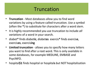 Truncation
• Truncation - Most databases allow you to find word
variations by using a feature called truncation. Use a symbol
(often the *) to substitute for characters after a word stem.
• It is highly recommended you use truncation to include all
variations of a word in your search.
• diabet* finds diabetic, diabetes exercis* finds exercise,
exercises, exercising
• Limited truncation - allows you to specify how many letters
you want to find after a root word. This is only available in
some databases, for example MEDLINE, EMBASE and
PsycINFO.
• hospital$1 finds hospital or hospitals but NOT hospitalisation
 