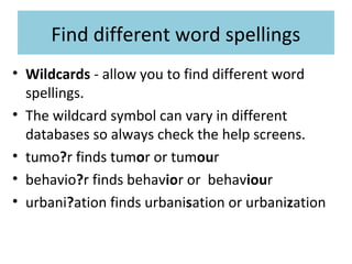 Find different word spellings
• Wildcards - allow you to find different word
spellings.
• The wildcard symbol can vary in different
databases so always check the help screens.
• tumo?r finds tumor or tumour
• behavio?r finds behavior or behaviour
• urbani?ation finds urbanisation or urbanization
 