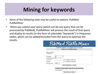 Mining for keywords
• Some of the following tools may be useful to explore: PubMed
PubReMiner
• When you submit your query (which can be any query that can be
processed by PubMed), PubReMiner will process the result of that query
and display its results (in the form of selectable "keywords") in frequency
tables, which can be added/excluded from the query to optimize the
results.
 