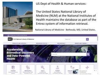 National Library of Medicine - Bethesda, MD, United States.
US Dept of Health & Human services:
The United States National Library of
Medicine (NLM) at the National Institutes of
Health maintains the database as part of the
Entrez system of information retrieval.
 