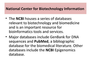 National Center for Biotechnology Information
• The NCBI houses a series of databases
relevant to biotechnology and biomedicine
and is an important resource for
bioinformatics tools and services.
• Major databases include GenBank for DNA
sequences and PubMed, a bibliographic
database for the biomedical literature. Other
databases include the NCBI Epigenomics
database.
 