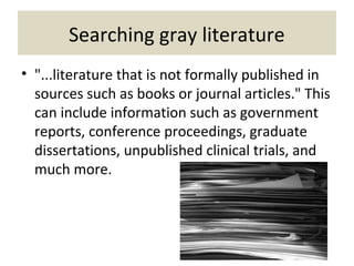 Searching gray literature
• "...literature that is not formally published in
sources such as books or journal articles." This
can include information such as government
reports, conference proceedings, graduate
dissertations, unpublished clinical trials, and
much more.
 