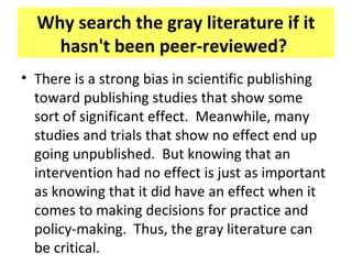 Why search the gray literature if it
hasn't been peer-reviewed?
• There is a strong bias in scientific publishing
toward publishing studies that show some
sort of significant effect. Meanwhile, many
studies and trials that show no effect end up
going unpublished. But knowing that an
intervention had no effect is just as important
as knowing that it did have an effect when it
comes to making decisions for practice and
policy-making. Thus, the gray literature can
be critical.
 