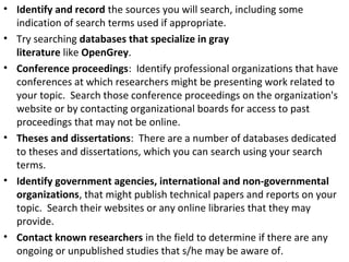 • Identify and record the sources you will search, including some
indication of search terms used if appropriate.
• Try searching databases that specialize in gray
literature like OpenGrey.
• Conference proceedings: Identify professional organizations that have
conferences at which researchers might be presenting work related to
your topic. Search those conference proceedings on the organization's
website or by contacting organizational boards for access to past
proceedings that may not be online.
• Theses and dissertations: There are a number of databases dedicated
to theses and dissertations, which you can search using your search
terms.
• Identify government agencies, international and non-governmental
organizations, that might publish technical papers and reports on your
topic. Search their websites or any online libraries that they may
provide.
• Contact known researchers in the field to determine if there are any
ongoing or unpublished studies that s/he may be aware of.
 