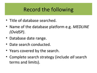 Record the following
• Title of database searched.
• Name of the database platform e.g. MEDLINE
(OvidSP).
• Database date range.
• Date search conducted.
• Years covered by the search.
• Complete search strategy (include all search
terms and limits).
 