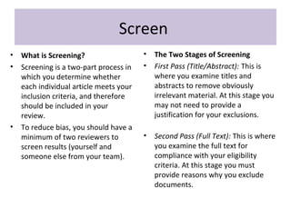Screen
• What is Screening?
• Screening is a two-part process in
which you determine whether
each individual article meets your
inclusion criteria, and therefore
should be included in your
review.
• To reduce bias, you should have a
minimum of two reviewers to
screen results (yourself and
someone else from your team).
• The Two Stages of Screening
• First Pass (Title/Abstract): This is
where you examine titles and
abstracts to remove obviously
irrelevant material. At this stage you
may not need to provide a
justification for your exclusions.
• Second Pass (Full Text): This is where
you examine the full text for
compliance with your eligibility
criteria. At this stage you must
provide reasons why you exclude
documents.
 