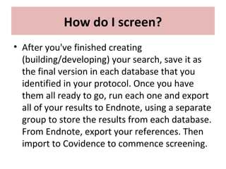 How do I screen?
• After you've finished creating
(building/developing) your search, save it as
the final version in each database that you
identified in your protocol. Once you have
them all ready to go, run each one and export
all of your results to Endnote, using a separate
group to store the results from each database.
From Endnote, export your references. Then
import to Covidence to commence screening.
 