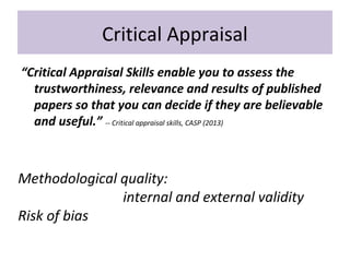 Critical Appraisal
“Critical Appraisal Skills enable you to assess the
trustworthiness, relevance and results of published
papers so that you can decide if they are believable
and useful.” -- Critical appraisal skills, CASP (2013)
Methodological quality:
internal and external validity
Risk of bias
 