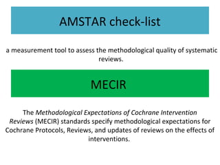 AMSTAR check-list
a measurement tool to assess the methodological quality of systematic
reviews.
MECIR
The Methodological Expectations of Cochrane Intervention
Reviews (MECIR) standards specify methodological expectations for
Cochrane Protocols, Reviews, and updates of reviews on the effects of
interventions.
 