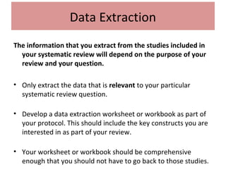 Data Extraction
The information that you extract from the studies included in
your systematic review will depend on the purpose of your
review and your question.
• Only extract the data that is relevant to your particular
systematic review question.
• Develop a data extraction worksheet or workbook as part of
your protocol. This should include the key constructs you are
interested in as part of your review.
• Your worksheet or workbook should be comprehensive
enough that you should not have to go back to those studies.
 