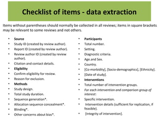Checklist of items - data extraction
• Source
• Study ID (created by review author).
• Report ID (created by review author).
• Review author ID (created by review
author).
• Citation and contact details.
• Eligibility
• Confirm eligibility for review.
• Reason for exclusion.
• Methods
• Study design.
• Total study duration.
• Sequence generation*.
• Allocation sequence concealment*.
• Blinding*.
• Other concerns about bias*.
• Participants
• Total number.
• Setting.
• Diagnostic criteria.
• Age.and Sex.
• Country.
• [Co-morbidity], [Socio-demographics], [Ethnicity].
• [Date of study].
• Interventions
• Total number of intervention groups.
• For each intervention and comparison group of
interest:
• Specific intervention.
• Intervention details (sufficient for replication, if
feasible).
• [Integrity of intervention].
Items without parentheses should normally be collected in all reviews; items in square brackets
may be relevant to some reviews and not others.
 