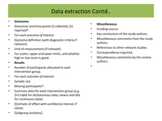 Data extraction Contd..
• Outcomes
• Outcomes and time points (i) collected; (ii)
reported*.
• For each outcome of interest:
• Outcome definition (with diagnostic criteria if
relevant).
• Unit of measurement (if relevant).
• For scales: upper and lower limits, and whether
high or low score is good.
• Results
• Number of participants allocated to each
intervention group.
• For each outcome of interest:
• Sample size.
• Missing participants*.
• Summary data for each intervention group (e.g.
2×2 table for dichotomous data; means and SDs
for continuous data).
• [Estimate of effect with confidence interval; P
value].
• [Subgroup analyses].
• Miscellaneous
• Funding source.
• Key conclusions of the study authors.
• Miscellaneous comments from the study
authors.
• References to other relevant studies.
• Correspondence required.
• Miscellaneous comments by the review
authors.
•
 