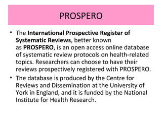 PROSPERO
• The International Prospective Register of
Systematic Reviews, better known
as PROSPERO, is an open access online database
of systematic review protocols on health-related
topics. Researchers can choose to have their
reviews prospectively registered with PROSPERO.
• The database is produced by the Centre for
Reviews and Dissemination at the University of
York in England, and it is funded by the National
Institute for Health Research.
 