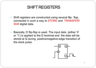 SHIFTREGISTERS
• Shift registers are constructed using several flip- flop,
connected in such a way to STORE and TRANSFER/
Shift digital data.
• Basically, D flip-flop is used. The input data (either ‘0’
or ‘1’) is applied to the D terminal and the data will be
stored at Q during positive/negative-edge transition of
the clock pulse.
4
D Q
Q
 