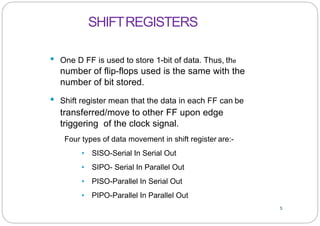 5
• One D FF is used to store 1-bit of data. Thus, the
number of flip-flops used is the same with the
number of bit stored.
• Shift register mean that the data in each FF can be
transferred/move to other FF upon edge
triggering of the clock signal.
Four types of data movement in shift register are:-
• SISO-Serial In Serial Out
• SIPO- Serial In Parallel Out
• PISO-Parallel In Serial Out
• PIPO-Parallel In Parallel Out
SHIFTREGISTERS
 