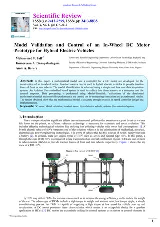Scientific Review
ISSN(e): 2412-2599, ISSN(p): 2413-8835
Vol. 2, No. 1, pp: 1-7, 2016
URL: http://arpgweb.com/?ic=journal&journal=10&info=aims
*Corresponding Author
1
Academic Research Publishing Group
Model Validation and Control of an In-Wheel DC Motor
Prototype for Hybrid Electric Vehicles
Mohammed F. Jaff * Control and Systems Engineering Department, University of Technology, Baghdad, Iraq
Kumeresan A. Danapalasingam Faculty of Electrical Engineering, Universiti Teknologi Malaysia, UTM Skudai, Malaysia
Amir A. Bature Department of Electrical Engineering, Bayero University Kano, Kano State, Nigeria
1. Introduction
Since transportation has significant effects on environmental pollution that constitutes a great threat on various
life forms on the planet, an efficient vehicular technology is necessary for economic and social evolution. This
includes effective technological solutions like utilizing less polluting vehicles with lower fuel consumptions [1]. A
hybrid electric vehicle (HEV) represents one of the solutions where it is the culmination of mechanical, electrical,
electronic and power engineering technologies. It is a type of vehicle that has two sources of power, namely fuel and
a battery [2]. In general, there are several types of HEV such as series and parallel type HEV. In this paper, a
through-the-road (TtR) HEV is considered where it consists of an internal combustion engine (ICE) and one or more
in wheel-motors (IWMs) to provide traction forces of front and rear wheels respectively. Figure 1 shows the top
view of a TtR HEV.
Figure-1. Top view of a TtR HEV [2]
A HEV may utilize IWMs for various reasons such as to increase the energy efficiency and to reduce the weight
of the car. The advantages of IWMs include a high torque to weight and volume ratio, low torque ripple, a simple
manufacturing process. An IWM is capable of supplying a high torque at low speed for vehicle start up and
acceleration. A DC motor possesses these characteristics which makes it an acceptable choice for a gearless
application in HEVs [3]. DC motors are extensively utilized in control systems as actuators or control elements in
Abstract: In this paper, a mathematical model and a controller for a DC motor are developed for the
construction of an in-wheel motor. In-wheel motors can be used in hybrid electric vehicles to provide traction
force of front or rear wheels. The model identification is achieved using a simple and low cost data acquisition
system. An Arduino Uno embedded board system is used to collect data from sensors to a computer and for
control purposes. Data processing is performed using Matlab/Simulink. Validations of the developed
mathematical model and controller performance are carried out by comparing simulation and experimental results.
The results obtained show that the mathematical model is accurate enough to assist in speed controller design and
implementation.
Keywords: DC motor; Model validation; In-wheel motor; Hybrid electric vehicle; Arduino Uno embedded system.
 