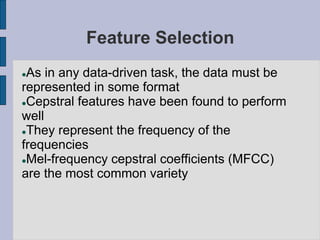 Feature Selection
As in any data-driven task, the data must be
represented in some format
Cepstral features have been found to perform
well
They represent the frequency of the
frequencies
Mel-frequency cepstral coefficients (MFCC)
are the most common variety
 