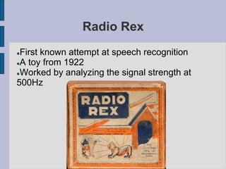 Radio Rex
First known attempt at speech recognition
A toy from 1922
Worked by analyzing the signal strength at
500Hz
 