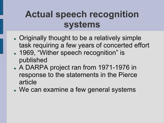 Actual speech recognition
systems
 Originally thought to be a relatively simple
task requiring a few years of concerted effort
 1969, “Wither speech recognition” is
published
 A DARPA project ran from 1971-1976 in
response to the statements in the Pierce
article
 We can examine a few general systems
 