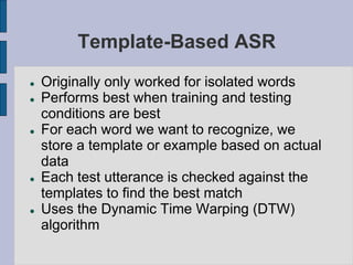 Template-Based ASR
 Originally only worked for isolated words
 Performs best when training and testing
conditions are best
 For each word we want to recognize, we
store a template or example based on actual
data
 Each test utterance is checked against the
templates to find the best match
 Uses the Dynamic Time Warping (DTW)
algorithm
 