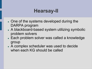 Hearsay-II
 One of the systems developed during the
DARPA program
 A blackboard-based system utilizing symbolic
problem solvers
 Each problem solver was called a knowledge
group
 A complex scheduler was used to decide
when each KG should be called
 