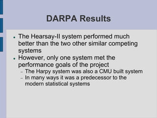 DARPA Results
 The Hearsay-II system performed much
better than the two other similar competing
systems
 However, only one system met the
performance goals of the project
 The Harpy system was also a CMU built system
 In many ways it was a predecessor to the
modern statistical systems
 