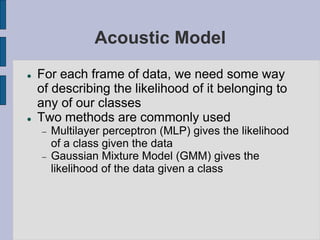Acoustic Model
 For each frame of data, we need some way
of describing the likelihood of it belonging to
any of our classes
 Two methods are commonly used
 Multilayer perceptron (MLP) gives the likelihood
of a class given the data
 Gaussian Mixture Model (GMM) gives the
likelihood of the data given a class
 