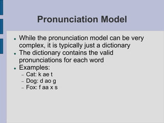 Pronunciation Model
 While the pronunciation model can be very
complex, it is typically just a dictionary
 The dictionary contains the valid
pronunciations for each word
 Examples:
 Cat: k ae t
 Dog: d ao g
 Fox: f aa x s
 