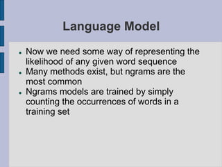 Language Model
 Now we need some way of representing the
likelihood of any given word sequence
 Many methods exist, but ngrams are the
most common
 Ngrams models are trained by simply
counting the occurrences of words in a
training set
 