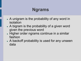 Ngrams
 A unigram is the probability of any word in
isolation
 A bigram is the probability of a given word
given the previous word
 Higher order ngrams continue in a similar
fashion
 A backoff probability is used for any unseen
data
 
