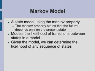 Markov Model
 A state model using the markov property
 The markov property states that the future
depends only on the present state
 Models the likelihood of transitions between
states in a model
 Given the model, we can determine the
likelihood of any sequence of states
 