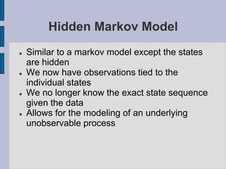 Hidden Markov Model
 Similar to a markov model except the states
are hidden
 We now have observations tied to the
individual states
 We no longer know the exact state sequence
given the data
 Allows for the modeling of an underlying
unobservable process
 