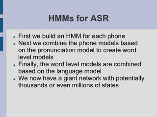 HMMs for ASR
 First we build an HMM for each phone
 Next we combine the phone models based
on the pronunciation model to create word
level models
 Finally, the word level models are combined
based on the language model
 We now have a giant network with potentially
thousands or even millions of states
 
