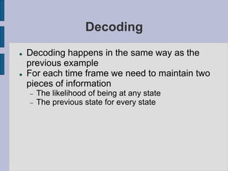 Decoding
 Decoding happens in the same way as the
previous example
 For each time frame we need to maintain two
pieces of information
 The likelihood of being at any state
 The previous state for every state
 