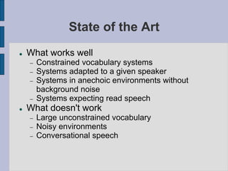 State of the Art
 What works well
 Constrained vocabulary systems
 Systems adapted to a given speaker
 Systems in anechoic environments without
background noise
 Systems expecting read speech
 What doesn't work
 Large unconstrained vocabulary
 Noisy environments
 Conversational speech
 