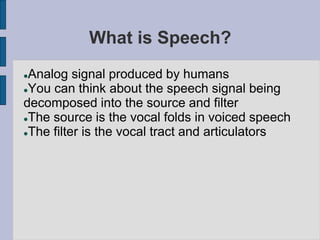 What is Speech?
Analog signal produced by humans
You can think about the speech signal being
decomposed into the source and filter
The source is the vocal folds in voiced speech
The filter is the vocal tract and articulators
 