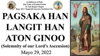 Archdiocese of Palo
Our Lady of Fatima Parish
Sr. San Roque Chapel
Brgy. 83-C Taguictik San Jose Tacloban City
Mayo 29, 2022
PAGSAKA HAN
LANGIT HAN
ATON GINOO
(Solemnity of our Lord’s Ascension)
 